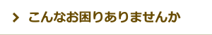こんなお困りありませんか? こんなお困りありませんか?